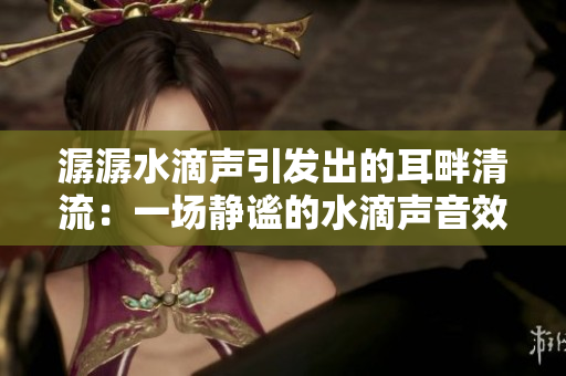 潺潺水滴声引发出的耳畔清流：一场静谧的水滴声音效享受