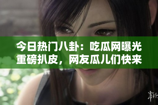 今日热门八卦：吃瓜网曝光重磅扒皮，网友瓜儿们快来围观！