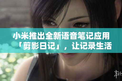 小米推出全新语音笔记应用「剪影日记」，让记录生活更方便更贴心