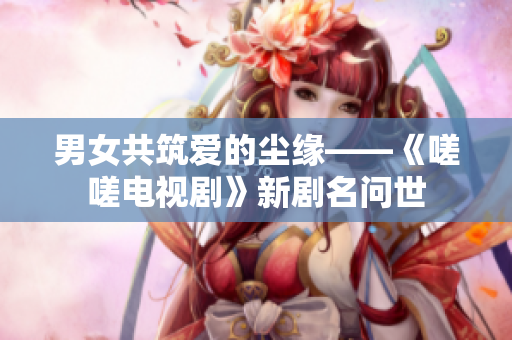 男女共筑爱的尘缘——《嗟嗟电视剧》新剧名问世