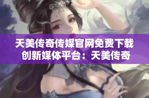 天美传奇传媒官网免费下载 创新媒体平台：天美传奇传媒官网畅享免费下载服务