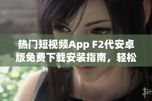 热门短视频App F2代安卓版免费下载安装指南，轻松获取最新短视频内容