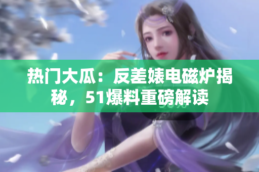 热门大瓜：反差婊电磁炉揭秘，51爆料重磅解读