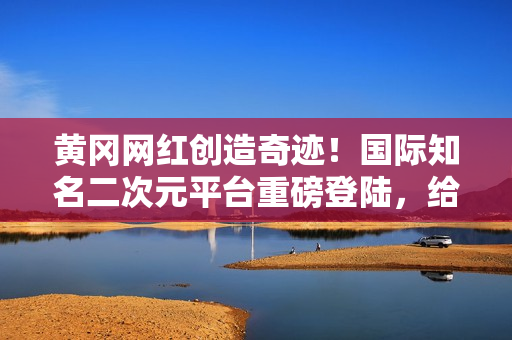 黄冈网红创造奇迹！国际知名二次元平台重磅登陆，给粉丝带来全新惊喜