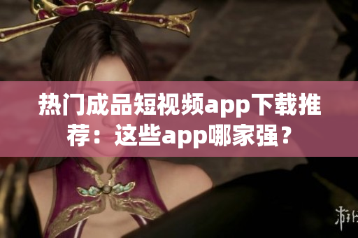 热门成品短视频app下载推荐：这些app哪家强？