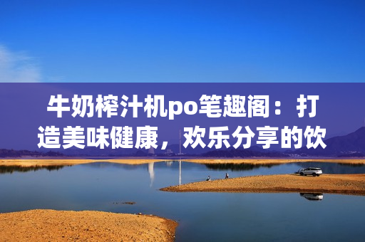 牛奶榨汁机po笔趣阁：打造美味健康，欢乐分享的饮品艺术
