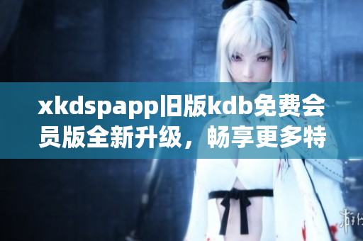 xkdspapp旧版kdb免费会员版全新升级，畅享更多特权