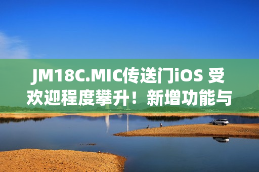 JM18C.MIC传送门iOS 受欢迎程度攀升！新增功能与改进，用户体验再升级