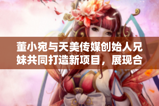 董小宛与天美传媒创始人兄妹共同打造新项目，展现合作默契