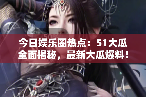 今日娱乐圈热点：51大瓜全面揭秘，最新大瓜爆料！