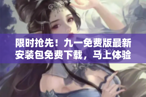 限时抢先！九一免费版最新安装包免费下载，马上体验独家特权