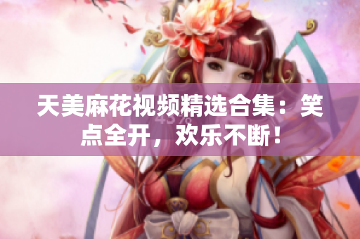 天美麻花视频精选合集：笑点全开，欢乐不断！