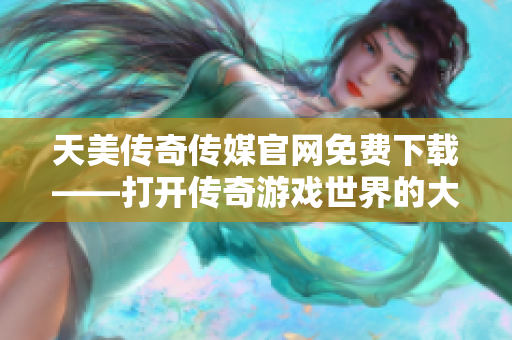 天美传奇传媒官网免费下载——打开传奇游戏世界的大门