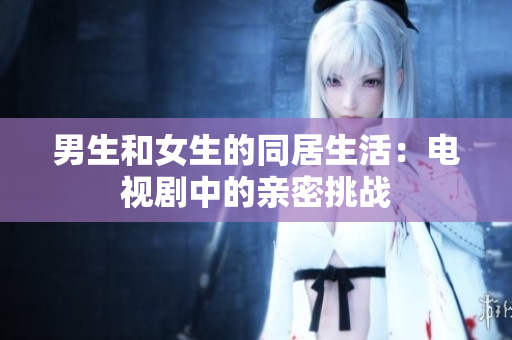 男生和女生的同居生活：电视剧中的亲密挑战