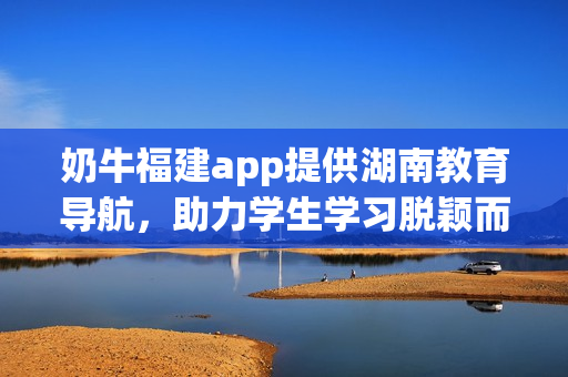 奶牛福建app提供湖南教育导航，助力学生学习脱颖而出