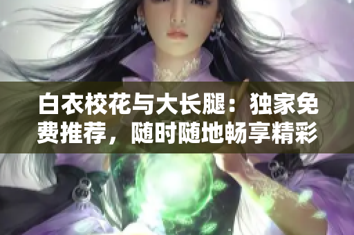 白衣校花与大长腿：独家免费推荐，随时随地畅享精彩电视剧
