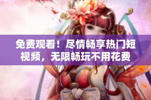 免费观看！尽情畅享热门短视频，无限畅玩不用花费
