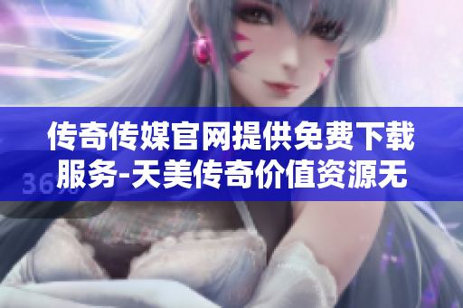 传奇传媒官网提供免费下载服务-天美传奇价值资源无偿分享