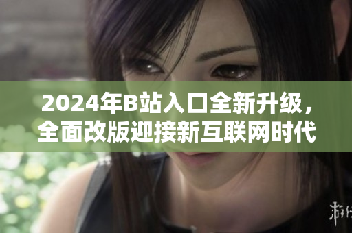 2024年B站入口全新升级，全面改版迎接新互联网时代