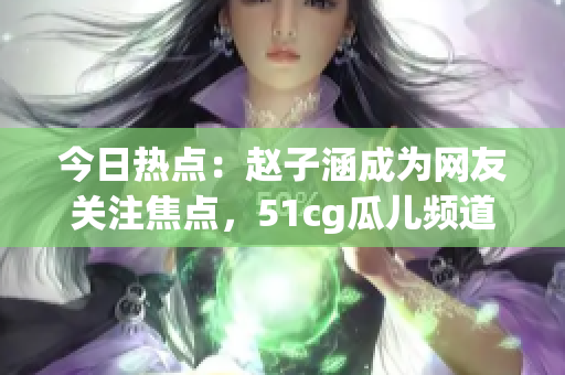 今日热点：赵子涵成为网友关注焦点，51cg瓜儿频道大瓜解读