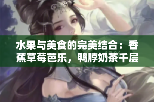 水果与美食的完美结合：香蕉草莓芭乐，鸭脖奶茶千层浪，诱人口味大揭秘