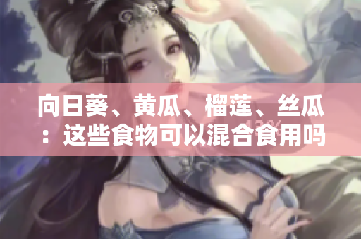 向日葵、黄瓜、榴莲、丝瓜：这些食物可以混合食用吗？