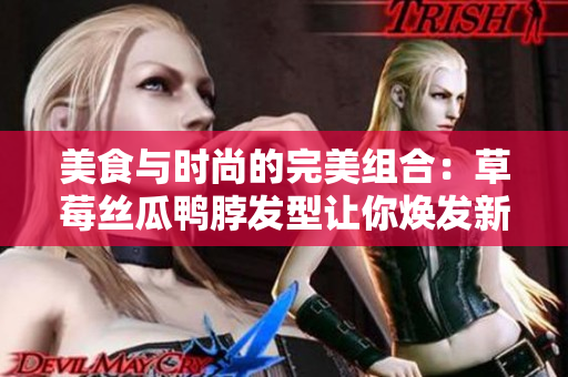 美食与时尚的完美组合：草莓丝瓜鸭脖发型让你焕发新生