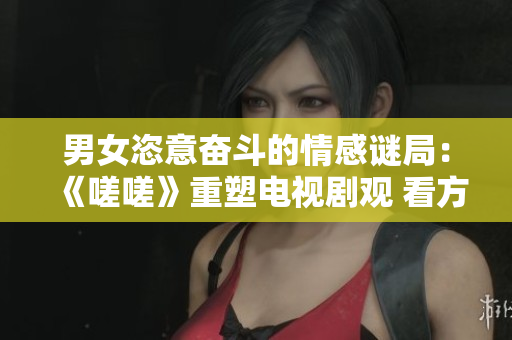 男女恣意奋斗的情感谜局：《嗟嗟》重塑电视剧观 看方式