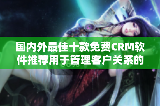 国内外最佳十款免费CRM软件推荐用于管理客户关系的最佳工具