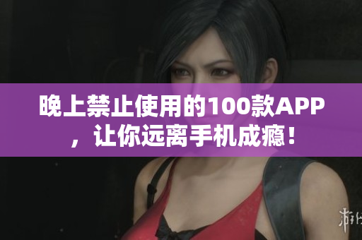 晚上禁止使用的100款APP，让你远离手机成瘾！
