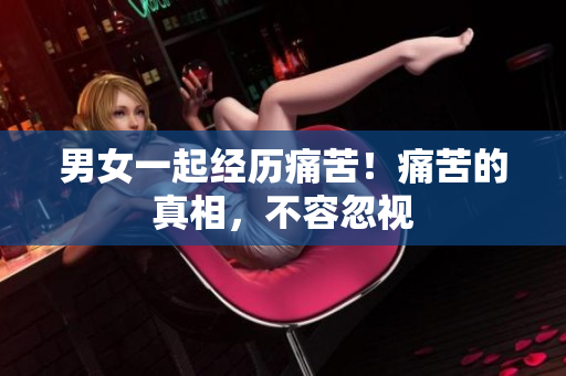 男女一起经历痛苦！痛苦的真相，不容忽视