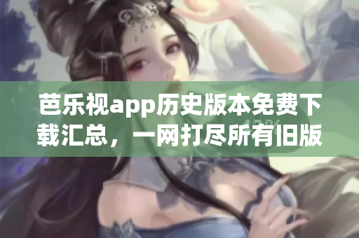 芭乐视app历史版本免费下载汇总，一网打尽所有旧版本安装包