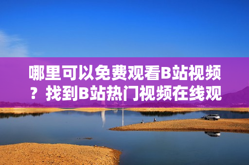 哪里可以免费观看B站视频？找到B站热门视频在线观看人数的方法