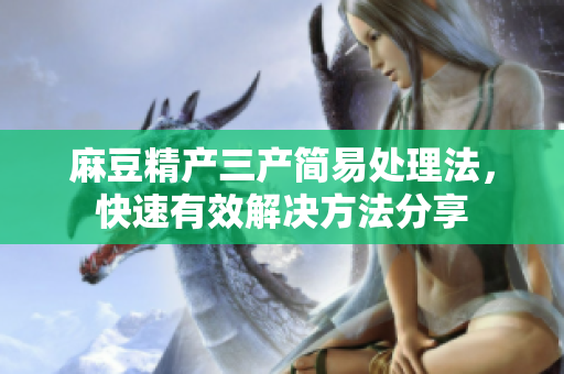 麻豆精产三产简易处理法，快速有效解决方法分享