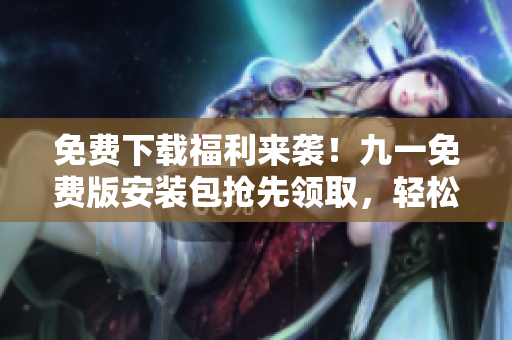 免费下载福利来袭！九一免费版安装包抢先领取，轻松解锁游戏乐趣
