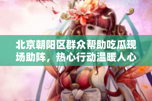 北京朝阳区群众帮助吃瓜现场助阵，热心行动温暖人心