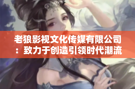 老狼影视文化传媒有限公司：致力于创造引领时代潮流的影视文化传媒新风向