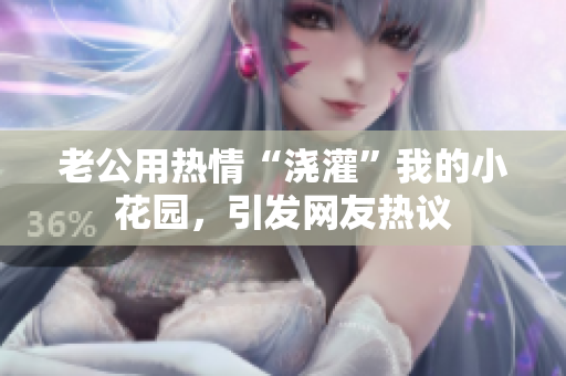 老公用热情“浇灌”我的小花园，引发网友热议