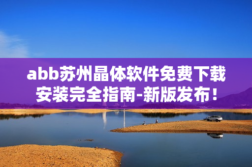 abb苏州晶体软件免费下载安装完全指南-新版发布！