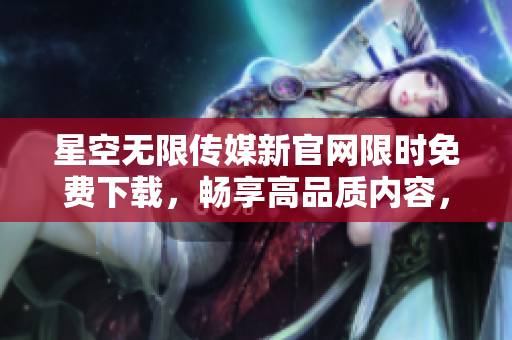 星空无限传媒新官网限时免费下载，畅享高品质内容，尽在指尖间