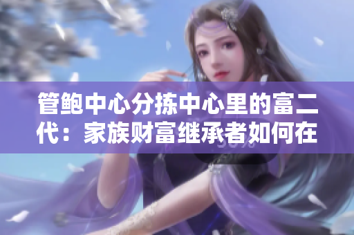 管鲍中心分拣中心里的富二代：家族财富继承者如何在劳动中成长