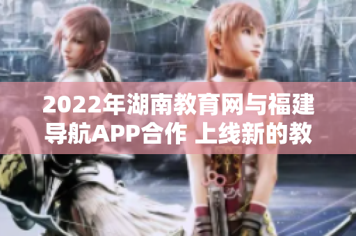 2022年湖南教育网与福建导航APP合作 上线新的教育导航功能