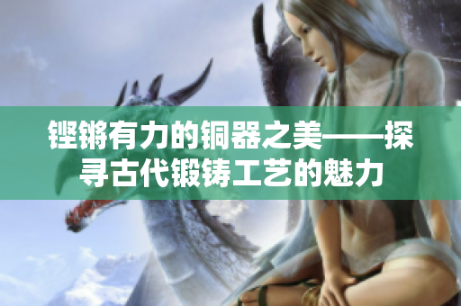 铿锵有力的铜器之美——探寻古代锻铸工艺的魅力