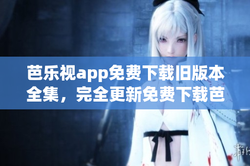芭乐视app免费下载旧版本全集，完全更新免费下载芭乐视app历代版本