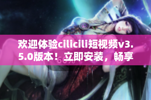欢迎体验cilicili短视频v3.5.0版本！立即安装，畅享精彩短视频内容