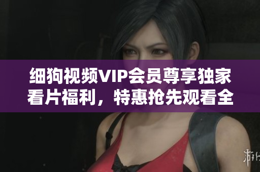 细狗视频VIP会员尊享独家看片福利，特惠抢先观看全球最新影视资源
