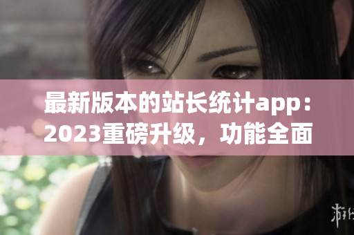 最新版本的站长统计app：2023重磅升级，功能全面升级！