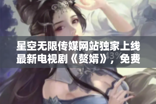 星空无限传媒网站独家上线最新电视剧《赘婿》，免费观看超清在线播放