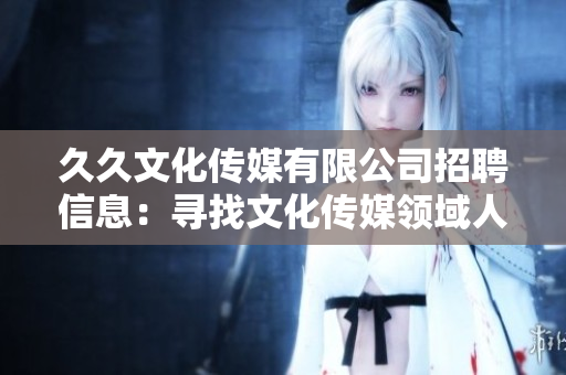 久久文化传媒有限公司招聘信息：寻找文化传媒领域人才，期待您的加入
