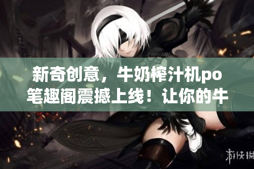 新奇创意，牛奶榨汁机po笔趣阁震撼上线！让你的牛奶焕发新生，瞬间变身美味果汁！